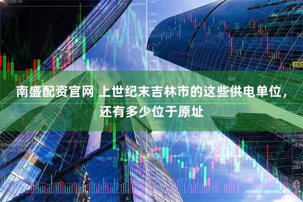 南盛配资官网 上世纪末吉林市的这些供电单位，还有多少位于原址