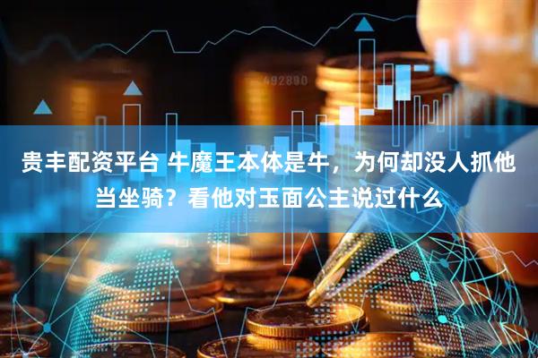 贵丰配资平台 牛魔王本体是牛，为何却没人抓他当坐骑？看他对玉面公主说过什么