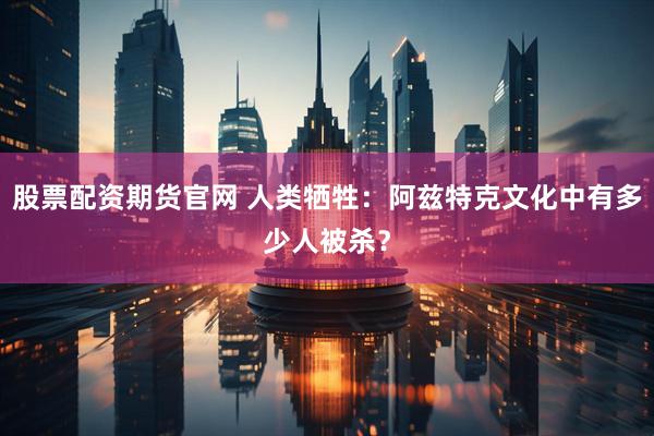 股票配资期货官网 人类牺牲：阿兹特克文化中有多少人被杀？