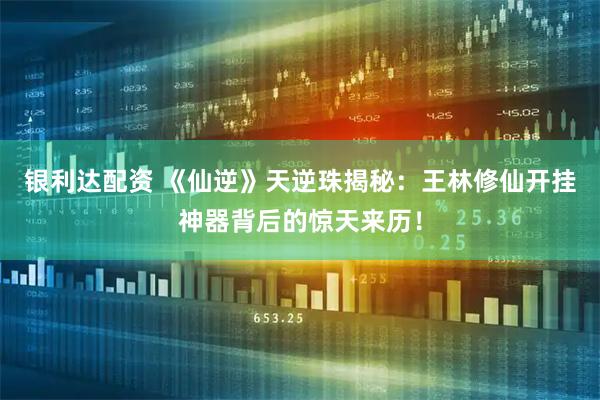 银利达配资 《仙逆》天逆珠揭秘：王林修仙开挂神器背后的惊天来历！