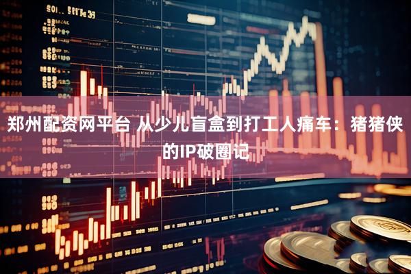 郑州配资网平台 从少儿盲盒到打工人痛车：猪猪侠的IP破圈记