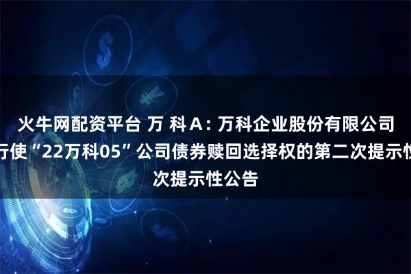 火牛网配资平台 万 科Ａ: 万科企业股份有限公司关于行使“22万科05”公司债券赎回选择权的第二次提示性公告