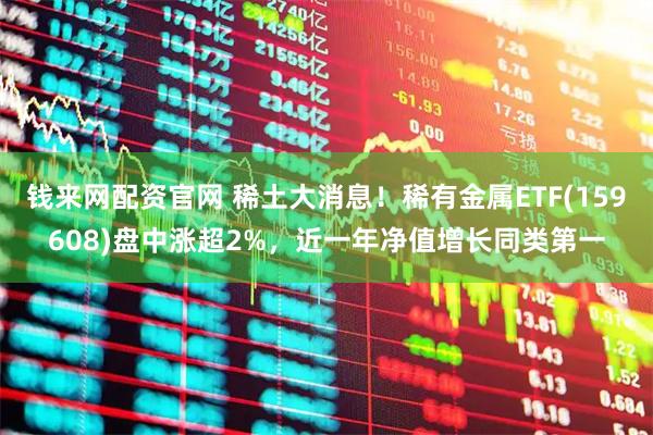 钱来网配资官网 稀土大消息！稀有金属ETF(159608)盘中涨超2%，近一年净值增长同类第一
