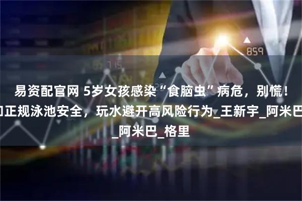 易资配官网 5岁女孩感染“食脑虫”病危，别慌！海边和正规泳池安全，玩水避开高风险行为_王新宇_阿米巴_格里