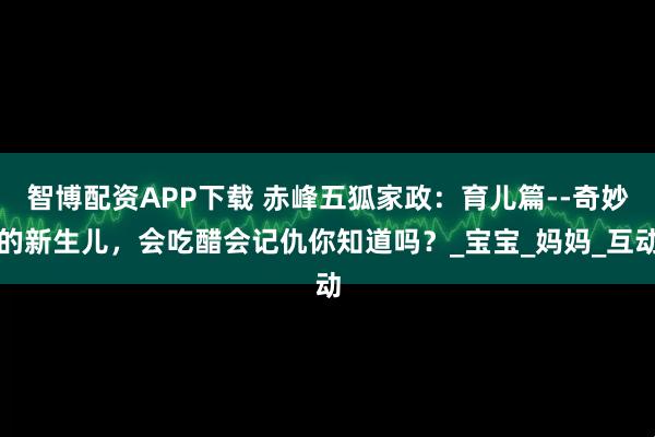 智博配资APP下载 赤峰五狐家政：育儿篇--奇妙的新生儿，会吃醋会记仇你知道吗？_宝宝_妈妈_互动