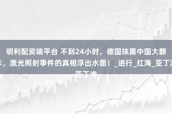 明利配资端平台 不到24小时，德国抹黑中国大翻车，激光照射事件的真相浮出水面！_进行_红海_亚丁湾