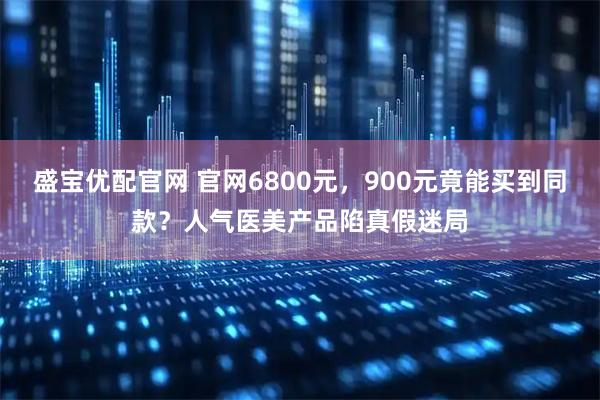 盛宝优配官网 官网6800元，900元竟能买到同款？人气医美产品陷真假迷局