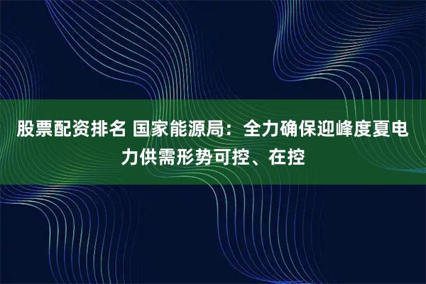 股票配资排名 国家能源局：全力确保迎峰度夏电力供需形势可控、在控