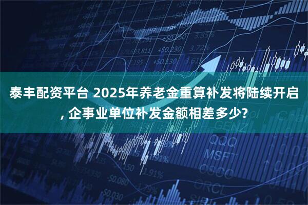 泰丰配资平台 2025年养老金重算补发将陆续开启, 企事业单位补发金额相差多少?