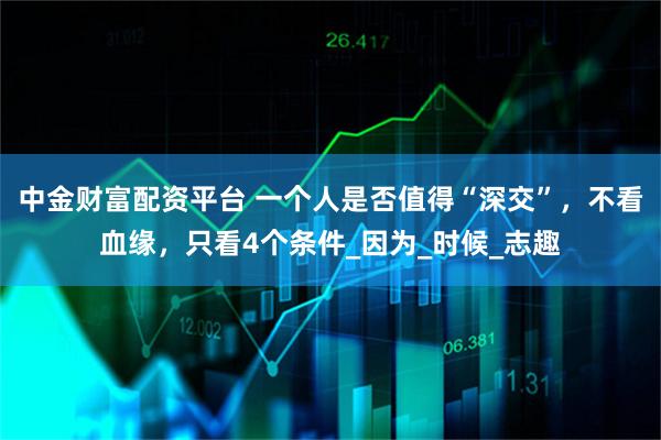 中金财富配资平台 一个人是否值得“深交”，不看血缘，只看4个条件_因为_时候_志趣
