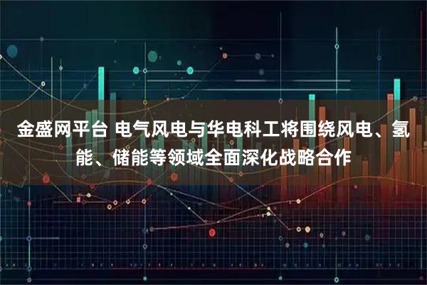 金盛网平台 电气风电与华电科工将围绕风电、氢能、储能等领域全面深化战略合作