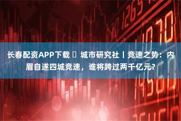 长春配资APP下载 ​城市研究社丨竞速之势：内眉自遂四城竞速，谁将跨过两千亿元？