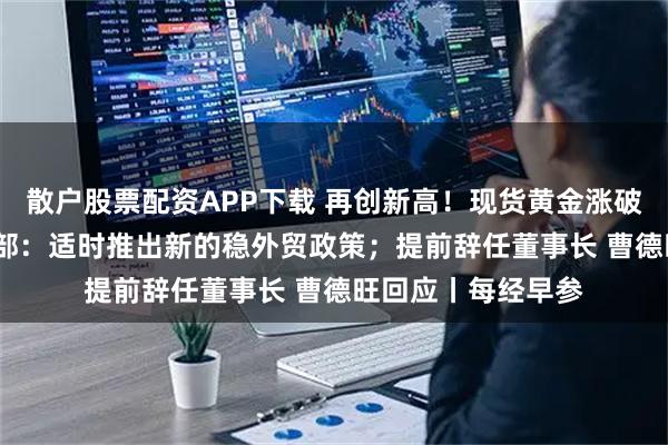 散户股票配资APP下载 再创新高！现货黄金涨破4300美元；商务部：适时推出新的稳外贸政策；提前辞任董事长 曹德旺回应丨每经早参
