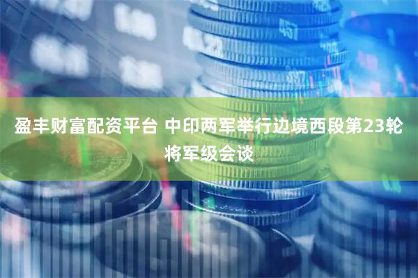 盈丰财富配资平台 中印两军举行边境西段第23轮将军级会谈