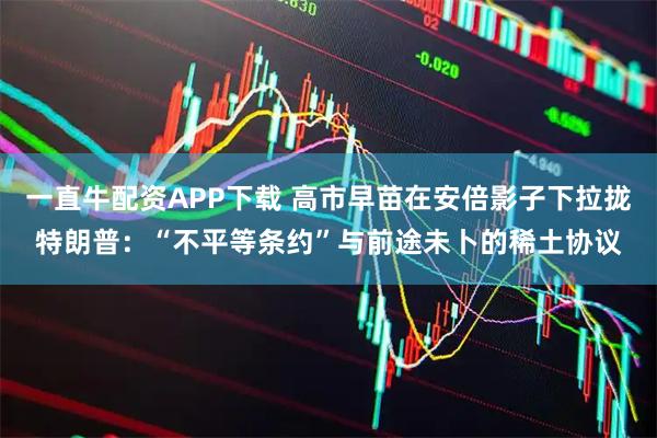 一直牛配资APP下载 高市早苗在安倍影子下拉拢特朗普：“不平等条约”与前途未卜的稀土协议