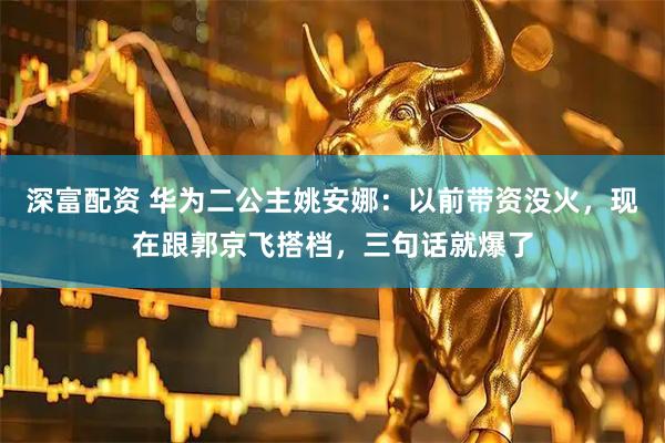 深富配资 华为二公主姚安娜：以前带资没火，现在跟郭京飞搭档，三句话就爆了