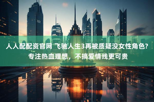 人人配配资官网 飞驰人生3再被质疑没女性角色? 专注热血理想，不搞爱情线更可贵