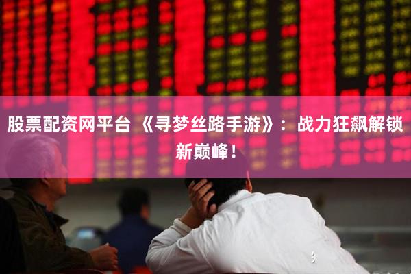 股票配资网平台 《寻梦丝路手游》：战力狂飙解锁新巅峰！