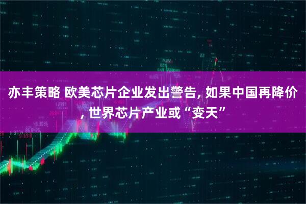 亦丰策略 欧美芯片企业发出警告, 如果中国再降价, 世界芯片产业或“变天”