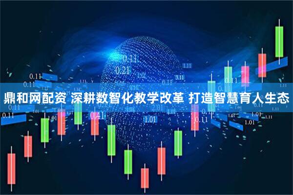 鼎和网配资 深耕数智化教学改革 打造智慧育人生态