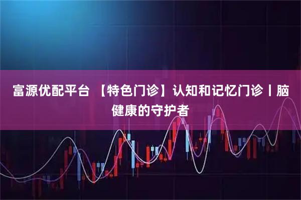 富源优配平台 【特色门诊】认知和记忆门诊丨脑健康的守护者