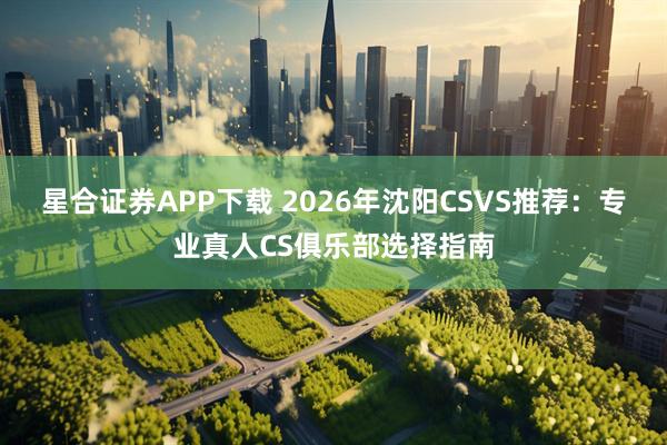 星合证券APP下载 2026年沈阳CSVS推荐：专业真人CS俱乐部选择指南