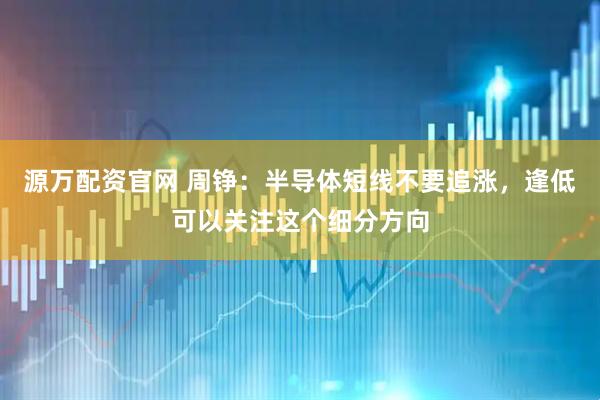源万配资官网 周铮：半导体短线不要追涨，逢低可以关注这个细分方向