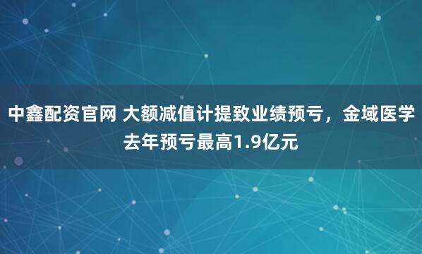 中鑫配资官网 大额减值计提致业绩预亏，金域医学去年预亏最高1.9亿元