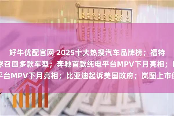 好牛优配官网 2025十大热搜汽车品牌榜；福特巨亏82亿美元；宝马全球召回多款车型；奔驰首款纯电平台MPV下月亮相；比亚迪起诉美国政府；岚图上市倒计时